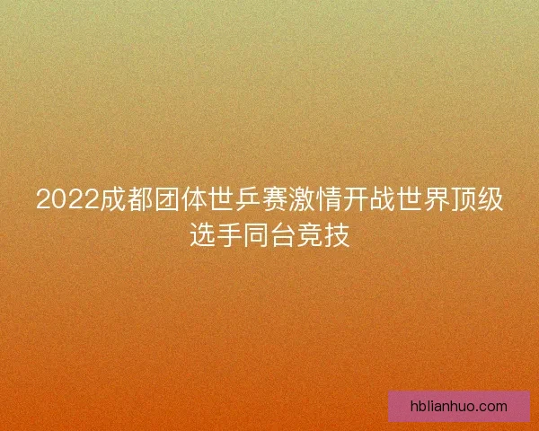 2022成都团体世乒赛激情开战世界顶级选手同台竞技