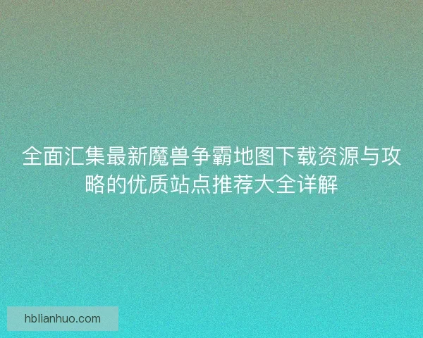 全面汇集最新魔兽争霸地图下载资源与攻略的优质站点推荐大全详解