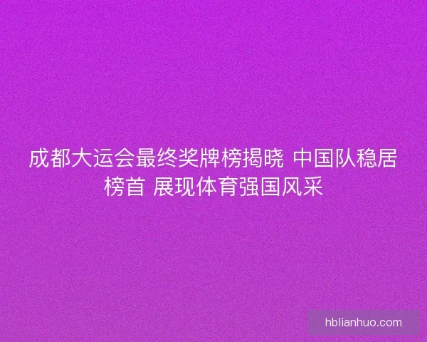 成都大运会最终奖牌榜揭晓 中国队稳居榜首 展现体育强国风采