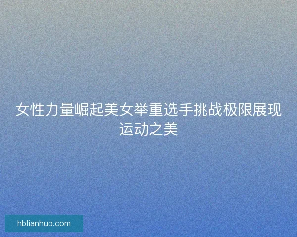 女性力量崛起美女举重选手挑战极限展现运动之美