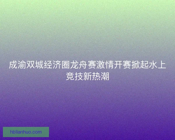 成渝双城经济圈龙舟赛激情开赛掀起水上竞技新热潮