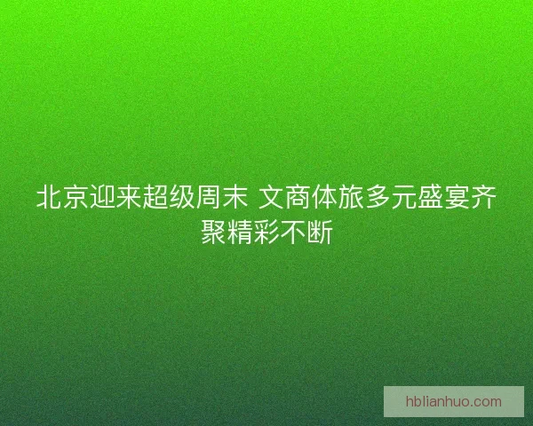 北京迎来超级周末 文商体旅多元盛宴齐聚精彩不断