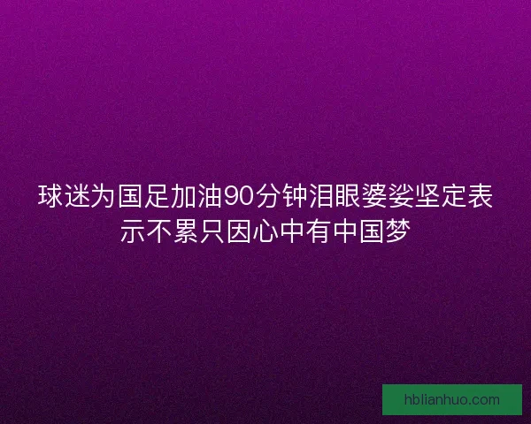 球迷为国足加油90分钟泪眼婆娑坚定表示不累只因心中有中国梦