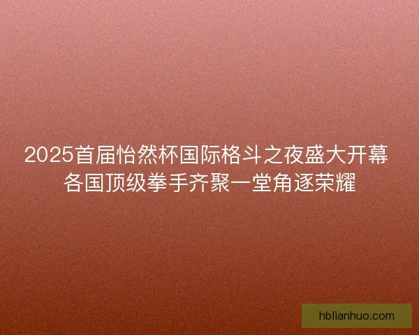 2025首届怡然杯国际格斗之夜盛大开幕 各国顶级拳手齐聚一堂角逐荣耀