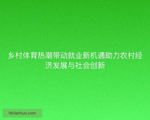 乡村体育热潮带动就业新机遇助力农村经济发展与社会创新