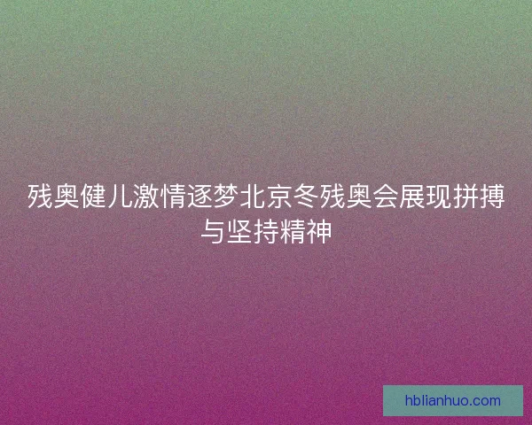 残奥健儿激情逐梦北京冬残奥会展现拼搏与坚持精神