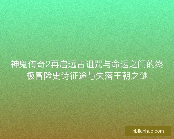 神鬼传奇2再启远古诅咒与命运之门的终极冒险史诗征途与失落王朝之谜 神鬼传奇2再启远古诅咒与命运之门的终极冒险史诗征途与失落王朝之谜