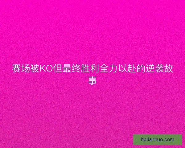 赛场被KO但最终胜利全力以赴的逆袭故事