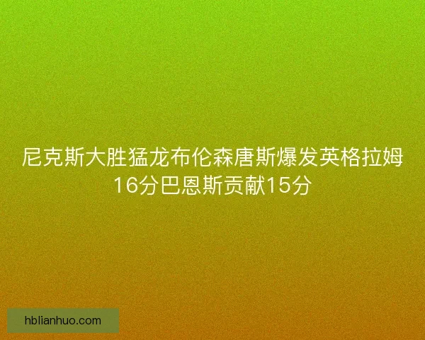 尼克斯大胜猛龙布伦森唐斯爆发英格拉姆16分巴恩斯贡献15分