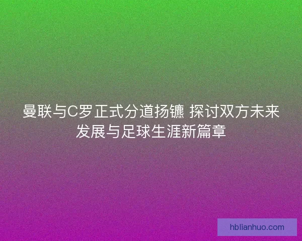 曼联与C罗正式分道扬镳 探讨双方未来发展与足球生涯新篇章