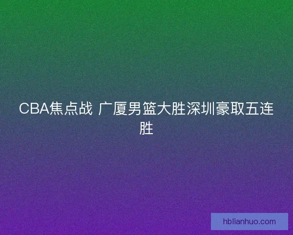 CBA焦点战 广厦男篮大胜深圳豪取五连胜 CBA焦点战 广厦男篮大胜深圳豪取五连胜
