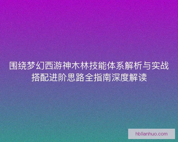 围绕梦幻西游神木林技能体系解析与实战搭配进阶思路全指南深度解读 围绕梦幻西游神木林技能体系解析与实战搭配进阶思路全指南深度解读