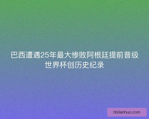 巴西遭遇25年最大惨败阿根廷提前晋级世界杯创历史纪录