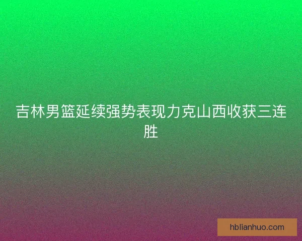 吉林男篮延续强势表现力克山西收获三连胜 吉林男篮延续强势表现力克山西收获三连胜