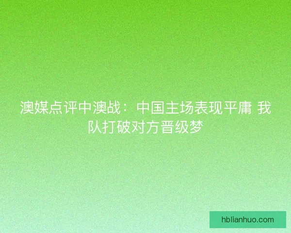 澳媒点评中澳战:中国主场表现平庸 我队打破对方晋级梦 澳媒点评中澳战:中国主场表现平庸 我队打破对方晋级梦